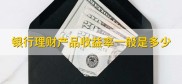 银行理财产品收益多少？安全吗？一文给你讲清楚